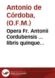 Opera Fr. Antonii Cordubensis ... libris quinque digesta : I Quaestionarium theologicum, II De ignorantia, III De conscientia, IIII Arma fidei et Ecclesiae, seu de potestate Papae, V De indulgentijs inscribitur...