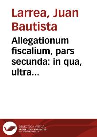 Allegationum fiscalium, pars secunda : in qua, ultra iuridica, plura politica elucidantur / auctore Dre. D. Ioan. Baptista Larrea...; cum triplici indice...