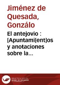 Más información sobre El antejovio : [Apuntami[ent]os y anotaciones sobre la historia del Jovio o[bis]po de Nochera, en q[ue] se declara la verdad de las cosas q[ue] pasaron en t[iem]po del Emperador Don Carlos V, desde q[ue] començo a reynar en España,  y se desagravia la nacion Española de los cargos q[ue] por falsas relaciones las carga el dicho Jovio. Lo qual escrivia y ordenava don G[onzal]o Ximenez de Quesada adelantado del nuevo reyno de Granada y capitan general del en las Indias Occidentales] [Manuscrito]