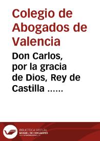 Portada:Don Carlos, por la gracia de Dios, Rey de Castilla ... por quanto por parte del Colegio de Abogados ... de Valencia se acudio al nuestro Consejo ..