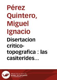 Portada:Disertacion critico-topografica : las casiterides restituidas a su verdadero sitio ... /  su autor ... Miguel Ignacio Perez Quintero ..