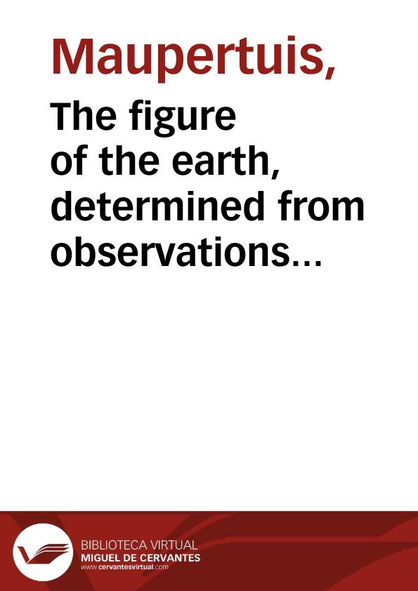The figure of the earth, determined from observations made by order of the French King, at the polar circle / by Messrs. de Maupertuis, Camus, Clairaut, Le Monnier ... Translated from the French of M. de Maupertuis | Biblioteca Virtual Miguel de Cervantes
