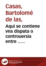 Portada:Aqui se contiene vna disputa o controuersia entre ... fray Bartolome de las Casas o Casaus ... y el doctor Gines de Sepulueda ... sobre q[ue] el doctor contendia q[ue] las conquistas de las Indias contra los Indios eran licitas, y el obispo por el co[n]trario defendio y affirmo auer sido y ser iposible no serlo, tiranicas, injustas [e] iniquas. La qual questio{n] se ve[n]tilo ... en vna co[n]gregacion q[ue] mando su magestad juntar el ãño de mil et q[ui]nie[n]tos y cincue[n]ta en la villa de Valladolid