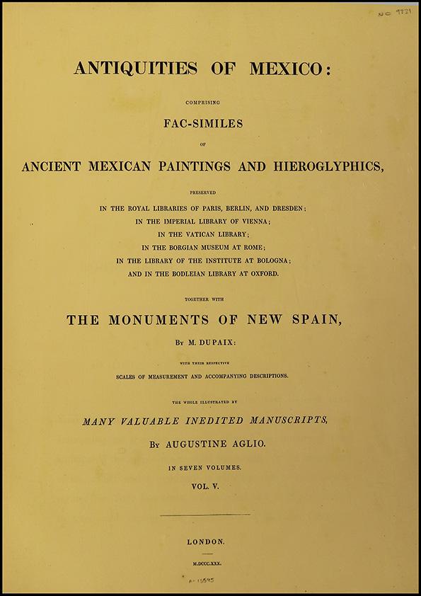 Antiquities of Mexico : comprising fac-similes of Ancient Mexican Paintings and Hieroglyphics, preserved in the Royal Libraries of Paris, Berlin and Dresden; in the Imperial Library of Vienna; in the Vatican Library; in the Borgian Museum at Rome; in the Library of the Institute at Bologna, and in the Bodleian Library at Oxford; together with the Monuments of New Spain. Vol. V / by M. Dupaix with their respective scales of measurement and accompanying descriptions.  The whole illustrated by many valuable inedit Manuscripts by Agustine Aglio  | Biblioteca Virtual Miguel de Cervantes