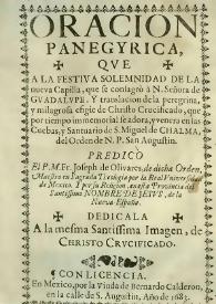 Portada:Oracion panegyrica, qve a la festiva solemnidad de la nueva capilla, que se consagrò à N. Señora de Gvadalvpe . Y translación de la peregrina, y milagrosa efigie de Chrifto Crucificado, que por tiempo inmemorial se adora, y venera en las Cuebas, y Santuario de S. Miguel de Chalma, del Orden de N.P. San Augustin : predicò El P.M. Fr. Joseph de Olivares, de dicha Orden, Maestro en Sagrada Theología por la Real Vniversidad de Mexico. Y por su Religion, en esta Provincia del Santiffimo Nombre de Jesvs, de la Nueva España. Dedicala A la mesma Santissima Imagen, de Christo Crvcificado